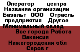 Оператор Call-центра › Название организации ­ Базальт, ООО › Отрасль предприятия ­ Другое › Минимальный оклад ­ 22 000 - Все города Работа » Вакансии   . Нижегородская обл.,Саров г.